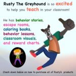 Rusty the Greyhound is so excited to help you teach in your classroom! He has behavior Stories, escape rooms, coloring books, behavior lessons, classroom visuals and reward charts.