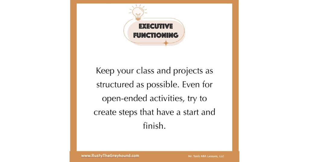 Executive Functioning Tips for Teachers Keep your class and projects as structured as possible. Even for open-ended activities, try to create steps that have a start and finish.