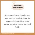 Executive Functioning Tips for Teachers Keep your class and projects as structured as possible. Even for open-ended activities, try to create steps that have a start and finish.