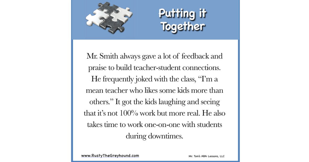 Putting it Together Mr. Smith always gave a lot of feedback and praise to build the teacher-student connections. He frequently joked with the class: “I’m a mean teacher who likes some kids more than others.” It got the kids laughing and seeing it’s not 100% work, but more real. He also takes time to work 1-1 with students during downtimes.